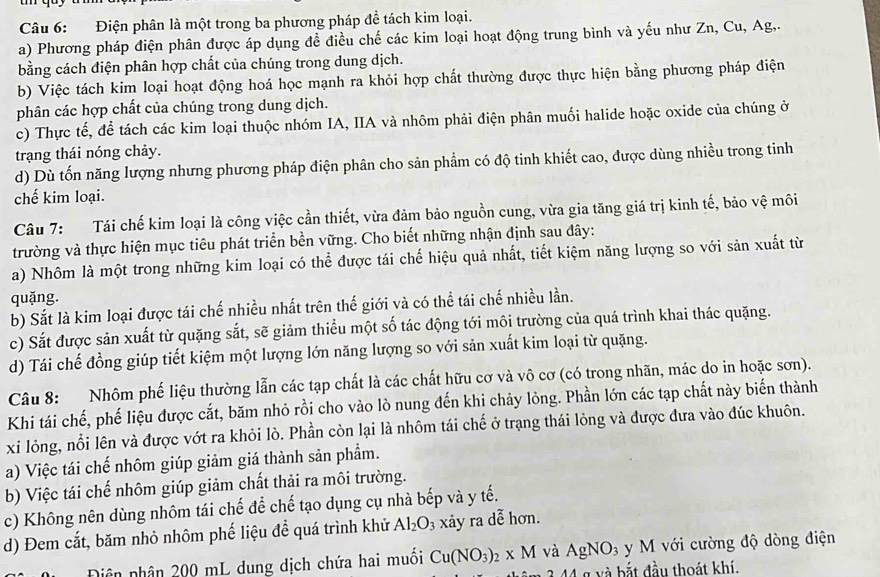 Điện phân là một trong ba phương pháp để tách kim loại.
a) Phương pháp điện phân được áp dụng đề điều chế các kim loại hoạt động trung bình và yếu như Zn, Cu, Ag,.
bằng cách điện phân hợp chất của chúng trong dung dịch.
b) Việc tách kim loại hoạt động hoá học mạnh ra khỏi hợp chất thường được thực hiện bằng phương pháp điện
phân các hợp chất của chúng trong dung dịch.
c) Thực tế, để tách các kim loại thuộc nhóm IA, IIA và nhôm phải điện phân muối halide hoặc oxide của chúng ở
trạng thái nóng chảy.
d) Dù tốn năng lượng nhưng phương pháp điện phân cho sản phẩm có độ tinh khiết cao, được dùng nhiều trong tinh
chế kim loại.
Câu 7: Tái chế kim loại là công việc cần thiết, vừa đảm bảo nguồn cung, vừa gia tăng giá trị kinh tế, bảo vệ môi
trường và thực hiện mục tiêu phát triển bền vững. Cho biết những nhận định sau đây:
a) Nhôm là một trong những kim loại có thể được tái chế hiệu quả nhất, tiết kiệm năng lượng so với sản xuất từ
quặng.
b) Sắt là kim loại được tái chế nhiều nhất trên thế giới và có thể tái chế nhiều lần.
c) Sắt được sản xuất từ quặng sắt, sẽ giảm thiểu một số tác động tới môi trường của quá trình khai thác quặng.
d) Tái chế đồng giúp tiết kiệm một lượng lớn năng lượng so với sản xuất kim loại từ quặng.
Câu 8: Nhôm phế liệu thường lẫn các tạp chất là các chất hữu cơ và vô cơ (có trong nhãn, mác do in hoặc sơn).
Khi tái chế, phế liệu được cắt, băm nhỏ rồi cho vào lò nung đến khi chảy lỏng. Phần lớn các tạp chất này biến thành
xi lỏng, nổi lên và được vớt ra khỏi lò. Phần còn lại là nhôm tái chế ở trạng thái lỏng và được đưa vào đúc khuôn.
a) Việc tái chế nhôm giúp giảm giá thành sản phẩm.
b) Việc tái chế nhôm giúp giảm chất thải ra môi trường.
c) Không nên dùng nhôm tái chế để chế tạo dụng cụ nhà bếp và y tế.
d) Đem cắt, băm nhỏ nhôm phế liệu để quá trình khử Al_2O_3 xảy ra dễ hơn.
Dân phân 200 mL dung dịch chứa hai muôi Cu(NO_3)_2* M và AgNO_3 y M với cường độ dòng điện
g  và bắt đầu thoát khí.