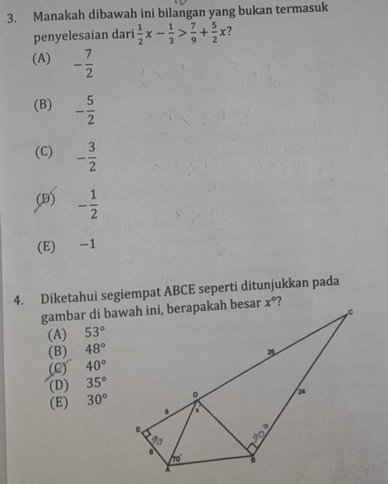 Manakah dibawah ini bilangan yang bukan termasuk
penyelesaian dari  1/2 x- 1/3 > 7/9 + 5/2 x
(A) - 7/2 
(B) - 5/2 
(C) - 3/2 
(D) - 1/2 
(E) -1
4. Diketahui segiempat ABCE seperti ditunjukkan pada
(A) 53°
(B) 48°
(C) 40°
(D) 35°
(E) 30°