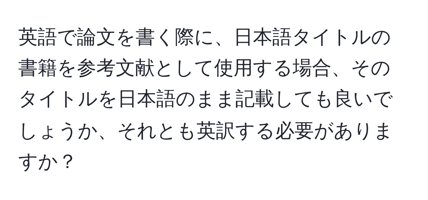 英語で論文を書く際に、日本語タイトルの書籍を参考文献として使用する場合、そのタイトルを日本語のまま記載しても良いでしょうか、それとも英訳する必要がありますか？