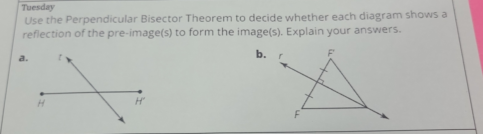 Tuesday
Use the Perpendicular Bisector Theorem to decide whether each diagram shows a
reflection of the pre-image(s) to form the image(s). Explain your answers.
b.
a.