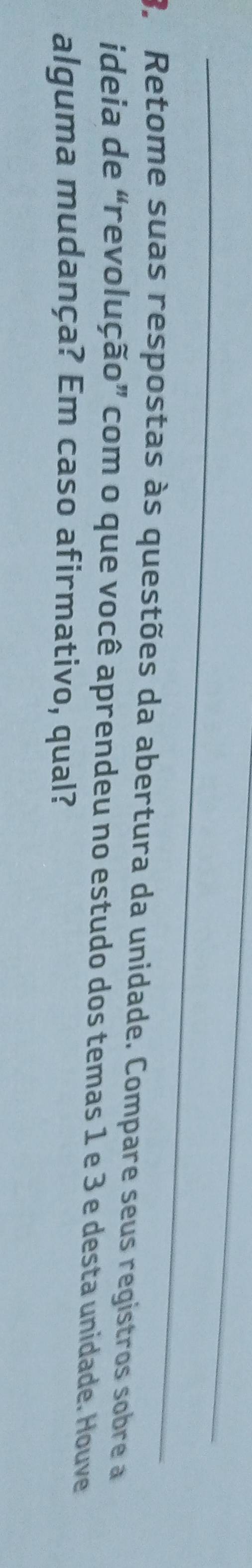 Retome suas respostas às questões da abertura da unidade. Compare seus registros sobre a 
ideia de “revolução” com o que você aprendeu no estudo dos temas 1 e 3 e desta unidade. Houve 
alguma mudança? Em caso afirmativo, qual?