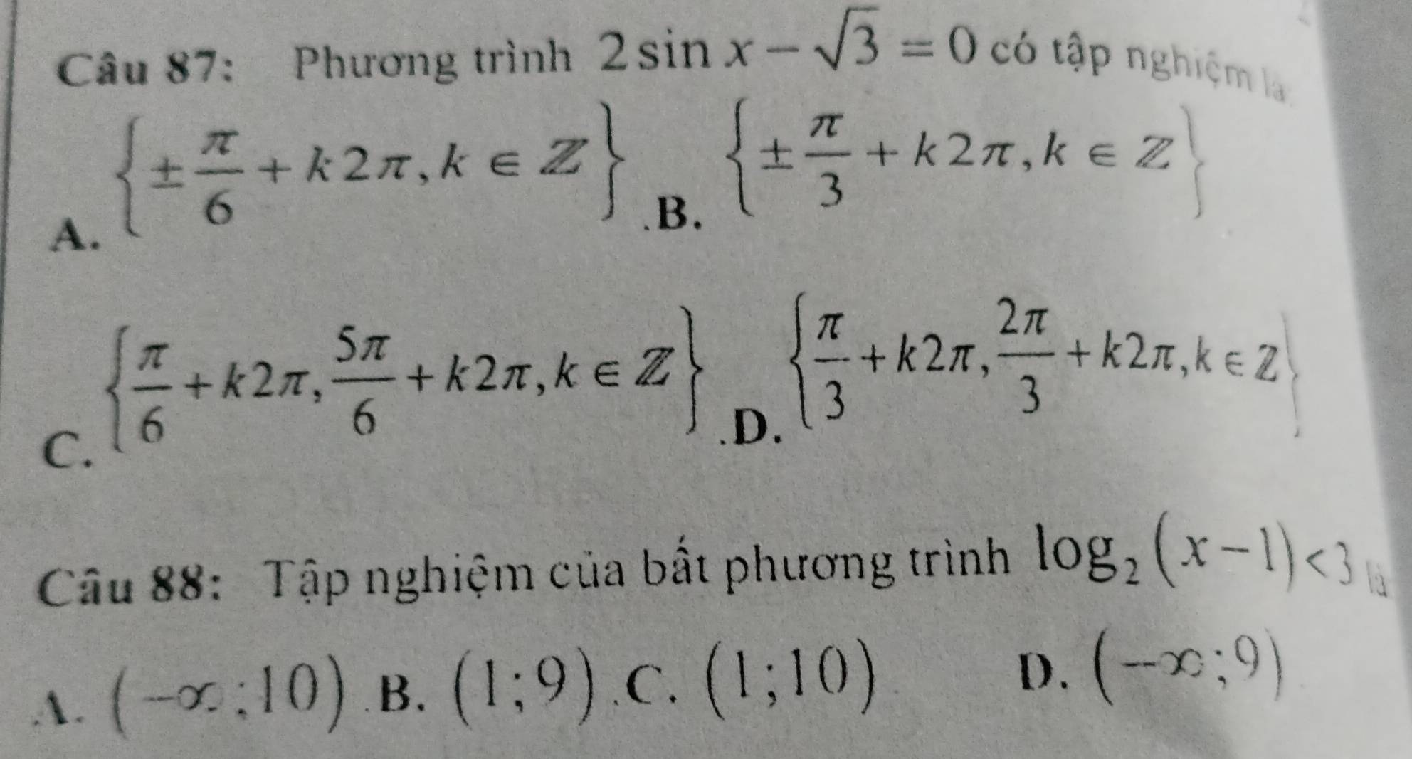 Phương trình 2sin x-sqrt(3)=0 có tập nghiệm là
A.  ±  π /6 +k2π ,k∈ Z
B.  ±  π /3 +k2π ,k∈ Z
C.   π /6 +k2π , 5π /6 +k2π ,k∈ Z .D.
  π /3 +k2π ,  2π /3 +k2π , k∈ Z
Câu 88: Tập nghiệm của bất phương trình log _2(x-1)<3</tex> 
1
A. (-∈fty ;10) B. (1;9) .C. (1;10)
D. (-x;9)