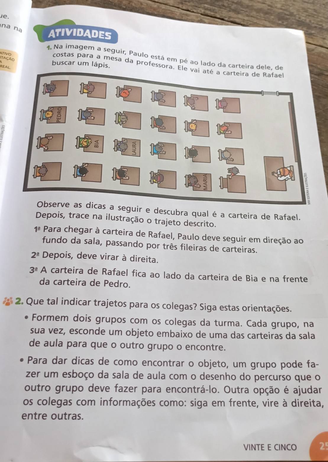 na nª ATIVIDADES 
TIVO 
1. Na imagem a seguir, Paulo está em pé ao lado da carteira dele, de 
Tação 
buscar um lápis. 
costas para a mesa da professora. Ele 
8 
seguir e descubra qual é a carteira de Rafael. 
Depois, trace na ilustração o trajeto descrito. 
1^(_ a) Para chegar à carteira de Rafael, Paulo deve seguir em direção ao 
fundo da sala, passando por três fileiras de carteiras.
2^(_ a) Depois, deve virar à direita.
3^(_ a) A carteira de Rafael fica ao lado da carteira de Bia e na frente 
da carteira de Pedro. 
2. Que tal indicar trajetos para os colegas? Siga estas orientações. 
Formem dois grupos com os colegas da turma. Cada grupo, na 
sua vez, esconde um objeto embaixo de uma das carteiras da sala 
de aula para que o outro grupo o encontre. 
Para dar dicas de como encontrar o objeto, um grupo pode fa- 
zer um esboço da sala de aula com o desenho do percurso que o 
outro grupo deve fazer para encontrá-lo. Outra opção é ajudar 
os colegas com informações como: siga em frente, vire à direita, 
entre outras. 
VINTE E CINCO 25