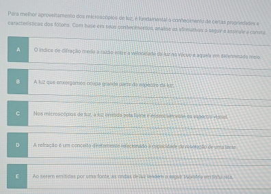 Para melhor aproveltamento dos microscópios de luz, é fundamental o conhecimento de certas propriedades e
caractenísticas dos fótons. Com base em seas conhecimentos, analise as afimativas a seguir e assinale a comta
A O índico de difração medo a razão entreia velocidado da luz no vécuo e aquela em deteminado melo
B A liz que ervergamos ocupa grande parte do espeçãe da luz
C Nos microscópios de suz, a luz immtida pela fonte é essens almente do espectro visível
D A refração é um conçeito direfremente relactonado a o precidade de resolução de uma lente
E Ao serem emitidas por uma fonte, as ondas de luz lendem a segul trajetória em linha reca,