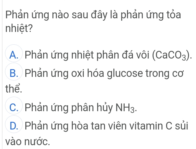 Phản ứng nào sau đây là phản ứng tỏa
nhiệt?
A. Phản ứng nhiệt phân đá vôi (CaCO_3).
B. Phản ứng oxi hóa glucose trong cơ
thể.
C. Phản ứng phân hủy NH_3.
D. Phản ứng hòa tan viên vitamin C sủi
vào nước.