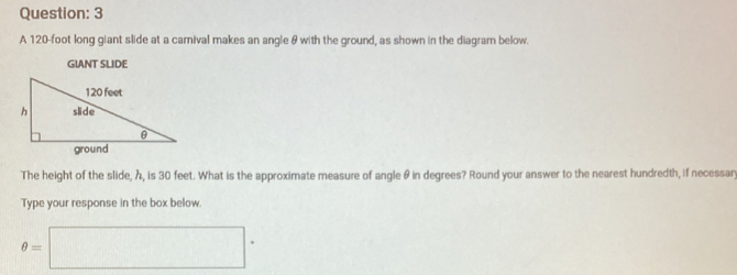 A 120-foot long giant slide at a camival makes an angle & with the ground, as shown in the diagram below. 
GIANT SLIDE 
The height of the slide, λ, is 30 feet. What is the approximate measure of angle θ in degrees? Round your answer to the nearest hundredth, if necessary 
Type your response in the box below
θ =□°