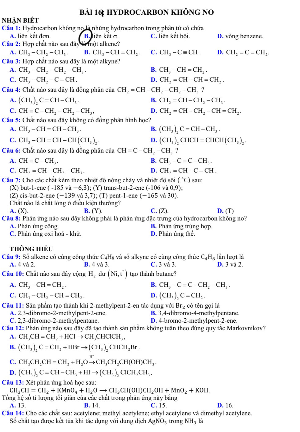 HYDROCARBON KHÔNG NO
nhậN biÉt
Câu 1: Hydrocarbon không no là những hydrocarbon trong phân tử có chứa
A. liên kết đơn. B. liên kết σ. C. liên kết bội. D. vòng benzene.
Câu 2: Hợp chất nào sau đây là một alkene?
A. CH_3-CH_2-CH_3. B. CH_3-CH=CH_2. C. CH_3-Cequiv CH. D. CH_2=C=CH_2.
Câu 3: Hợp chất nào sau đây là một alkyne?
A. CH_3-CH_2-CH_2-CH_3. B. CH_3-CH=CH_2.
C. CH_3-CH_2-Cequiv CH. D. CH_2=CH-CH=CH_2.
Câu 4: Chất nào sau đây là đồng phân của CH_2=CH-CH_2-CH_2-CH_3 ?
A. (CH_3)_2C=CH-CH_3. B. CH_2=CH-CH_2-CH_3.
C. CHequiv C-CH_2-CH_2-CH_3, D. CH_2=CH-CH_2-CH=CH_2.
Câu 5: Chất nào sau đây không có đồng phân hình học?
A. CH_3-CH=CH-CH_3. B. (CH_3)_2C=CH-CH_3.
C. CH_3-CH=CH-CH(CH_3)_2. (CH_3)_2CHCH=CHCH(CH_3)_2.
D.
Câu 6: Chất nào sau đây là đồng phân của CHequiv C-CH_2-CH_3 ?
A. CHequiv C-CH_3. B. CH_3-Cequiv C-CH_3.
C. CH_2=CH-CH_2-CH_3. D. CH_2=CH-Cequiv CH.
Câu 7: Cho các chất kèm theo nhiệt độ nóng chảy và nhiệt độ sôi (^circ C) sau:
(X) but-1-ene (-185va-6,3);(Y) trans- -but-2 -ene (-106 và 0,9)
(Z) cis-but-2-ene (-139 và 3,7); (T) pent -1-e ne (-165 và 30).
Chất nào là chất lỏng ở điều kiện thường?
A. (X). B. Y ). C. (Z). D. (T)
Câu 8: Phản ứng nào sau đây không phải là phản ứng đặc trưng của hydrocarbon không no?
A. Phản ứng cộng. B. Phản ứng trùng hợp.
C. Phản ứng oxi hoá - khử. D. Phản ứng thế.
tHôNG HIÉU
Câu 9: Số alkene có cùng công thức C41 H s và số alkyne có cùng công thức C_4H_6 lần lượt là
A. 4 và 2. B. 4 và 3. C. 3 và 3. D. 3 và 2.
Câu 10: Chất nào sau đây cộng H_2 du (Ni,t°) tạo thành butane?
A. CH_3-CH=CH_2. B. CH_3-Cequiv C-CH_2-CH_3.
C. CH_3-CH_2-CH=CH_2. D. (CH_3)_2C=CH_2.
Câu 11: Sản phầm tạo thành khi 2-methylpent-2-en tác dụng với Br_2 có tên gọi là
A. 2,3-dibromo-2-methylpent-2-ene. B. 3,4-dibromo-4-methylpentane.
C. 2,3-dibromo-2-methylpentane. D. 4-bromo-2-methylpent-2-ene.
Câu 12: Phản ứng nào sau đây đã tạo thành sản phầm không tuân theo đúng quy tắc Markovnikov?
A. CH_3CH=CH_2+HClto CH_3CHClCH_3,
B. (CH_3)_2C=CH_2+HBrto (CH_3)_2CHCH_2Br.
C. CH_3CH_2CH=CH_2+H_2Oxrightarrow H^+CH_3CH_2CH(OH)CH_3.
D. (CH_3)_2C=CH-CH_3+HIto (CH_3)_2ClCH_2CH_3.
Câu 13: Xét phản ứng hoá học sau:
CH_3CH=CH_2+KMnO_4+H_2Oto CH_3CH(OH)CH_2OH+MnO_2+KOH.
Tổng hệ số tỉ lượng tối giản của các chất trong phản ứng này bằng
A. 13. B. 14. C. 15. D. 16.
Câu 14: Cho các chất sau: acetylene; methyl acetylene; ethyl acetylene và dimethyl acetylene.
Số chất tạo được kết tủa khi tác dụng với dung dịch AgNO_3 trong NH_3 là