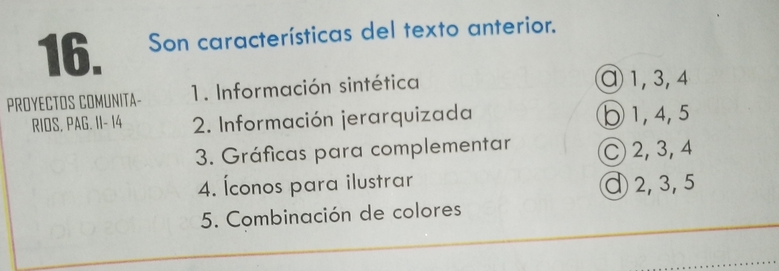 Son características del texto anterior.
PROYECTOS COMUNITA- 1. Información sintética
α1, 3, 4
RIOS, PAG. I1- 14 2. Información jerarquizada ⑦ 1, 4, 5
3. Gráficas para complementar
C 2, 3, 4
4. Íconos para ilustrar ① 2, 3, 5
5. Combinación de colores