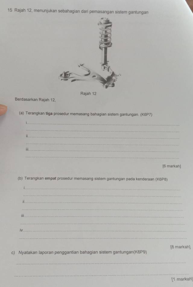 Rajah 12, menunjukan sebahagian dari pemasangan sistem gantungan 
Berdasarkan Rajah 12, 
(a) Terangkan tiga prosedur memasang bahagian sistem gantungan. (K6P7) 
_ 
_ 
_ 
_ 
_ⅲ 
_ 
[6 markah] 
(b) Terangkan empat prosedur memasang sistem gantungan pada kenderaan (K6P8) 
_ 
_ 
_ 
_ 
iii_ 
_ 
iv_ 
_ 
[8 markah] 
c) Nyatakan laporan penggantian bahagian sistem gantungan(K6P9) 
_ 
_ 
[1 markah]