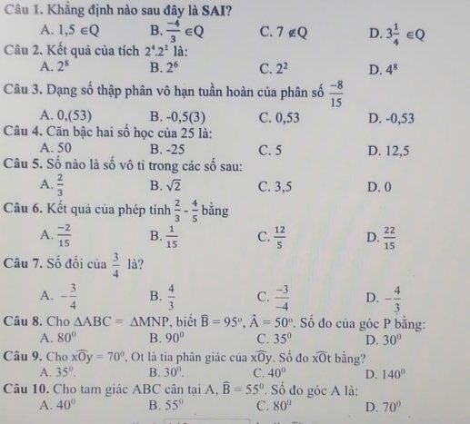 Khẳng định nào sau đây là SAI?
A. 1,5∈ Q B.  (-4)/3 ∈ Q C. 7∉ Q D. 3 1/4 ∈ Q
Câu 2. Kết quả của tích 2^4.2^2 là:
A. 2^8 B. 2^6 C. 2^2 D. 4^8
Câu 3. Dạng số thập phân vô hạn tuần hoàn của phân số  (-8)/15 
A. 0,(53) B. -0,5(3) C. 0,53 D. -0,53
Câu 4. Căn bậc hai số học của 25 là:
A. 50 B. -25 C. 5 D. 12,5
Câu 5. Số nào là số vô tỉ trong các số sau:
A.  2/3  B. sqrt(2) C. 3,5 D. 0
Câu 6. Kết quả của phép tính  2/3 - 4/5  bằng
A.  (-2)/15  B.  1/15  C.  12/5  D.  22/15 
Câu 7. Số đối của  3/4  là?
A. - 3/4  B.  4/3  C.  (-3)/-4  D. - 4/3 
Câu 8. Cho △ ABC=△ MNP , biết widehat B=95°,widehat A=50°. Số đo của góc P bằng:
A. 80° B. 90° C. 35° D. 30°
Câu 9. Cho xwidehat Oy=70° , Ot là tia phân giác của xwidehat Oy. Số đo overline xOt bằng?
A. 35°. B. 30°. C. 40° D. 140°
Câu 10. Cho tam giác ABC cân tại A, widehat B=55°. Số đo góc A là:
A. 40° B. 55° C. 80° D. 70°