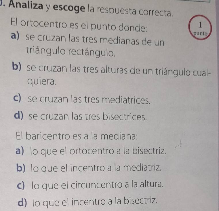 Analiza y escoge la respuesta correcta.
El ortocentro es el punto donde:
1
punto
a se cruzan las tres medianas de un
triángulo rectángulo.
b) se cruzan las tres alturas de un triángulo cual-
quiera.
c) se cruzan las tres mediatrices.
d) se cruzan las tres bisectrices.
El baricentro es a la mediana:
a) lo que el ortocentro a la bisectriz.
b) lo que el incentro a la mediatriz.
c) lo que el circuncentro a la altura.
d) lo que el incentro a la bisectriz.