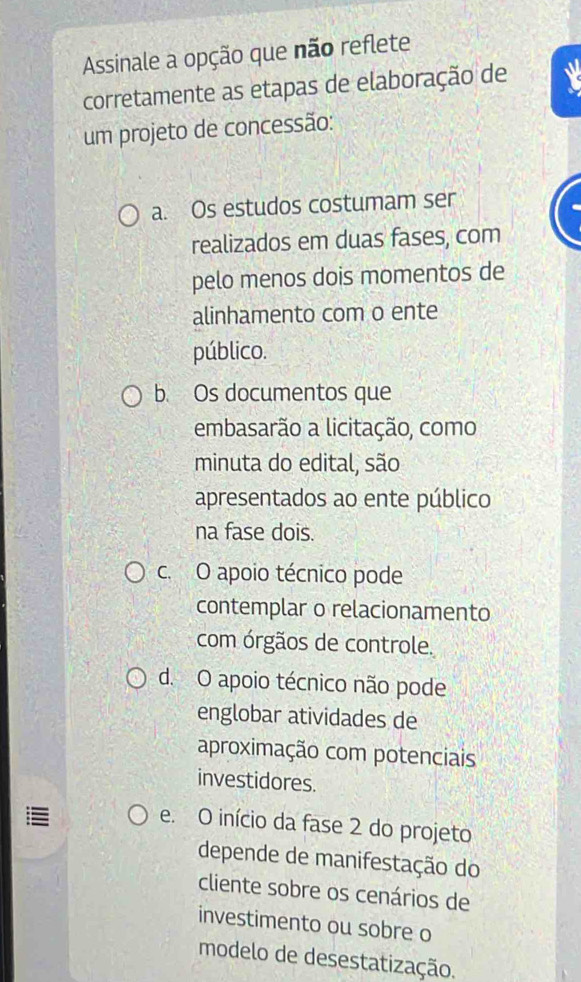 Assinale a opção que não reflete
corretamente as etapas de elaboração de
um projeto de concessão:
a. Os estudos costumam ser
realizados em duas fases, com
pelo menos dois momentos de
alinhamento com o ente
público.
b. Os documentos que
embasarão a licitação, como
minuta do edital, são
apresentados ao ente público
na fase dois.
c. O apoio técnico pode
contemplar o relacionamento
com órgãos de controle.
d. O apoio técnico não pode
englobar atividades de
aproximação com potenciais
investidores.
e. O início da fase 2 do projeto
depende de manifestação do
cliente sobre os cenários de
investimento ou sobre o
modelo de desestatização.