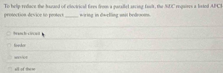 To help reduce the hazard of electrical fires from a parallel arcing fault, the NEC requires a listed AFCI
protection device to protect _wiring in dwelling unit bedrooms.
branch-circuit
foeder
service
all of these