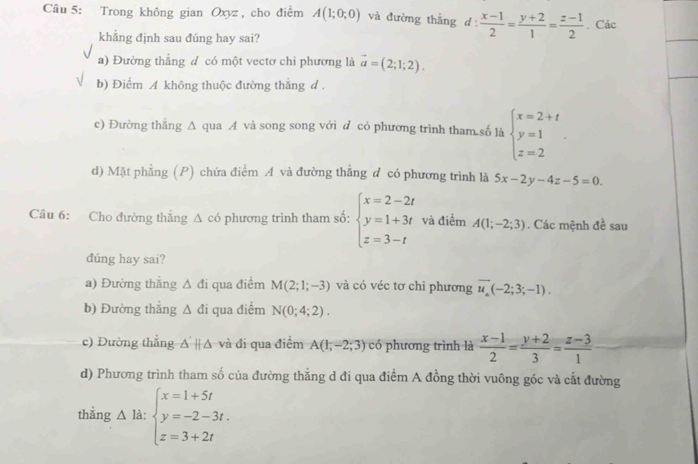 Trong không gian Oxyz , cho điểm A(1;0;0) và đường thắng d: (x-1)/2 = (y+2)/1 = (z-1)/2 . Các
khẳng định sau đúng hay sai?
a) Đường thẳng d có một vectơ chi phương là vector a=(2;1;2).
b) Điểm A không thuộc đường thắng d .
c) Đường thẳng Δ qua A và song song với d có phương trình tham số là beginarrayl x=2+t y=1 z=2endarray. .
d) Mặt phẳng (P) chứa điểm A và đường thẳng d có phương trình là 5x-2y-4z-5=0.
Câu 6: Cho đường thắng △ có phương trình tham số: beginarrayl x=2-2t y=1+3t z=3-tendarray. và điểm A(1;-2;3). Các mệnh đề sau
đúng hay sai?
a) Đường thăng △ di qua điểm M(2;1;-3) và có véc tơ chi phương overline u_Delta (-2;3;-1).
b) Đường thắng △ di qua điểm N(0;4;2).
c) Đường thắng △ parallel △ Á và đi qua điểm A(1,-2;3) có phương trình là  (x-1)/2 = (y+2)/3 = (z-3)/1 
d) Phương trình tham số của đường thẳng d đi qua điểm A đồng thời vuông góc và cắt đường
thǎng △ la:beginarrayl x=1+5t y=-2-3t. z=3+2tendarray.