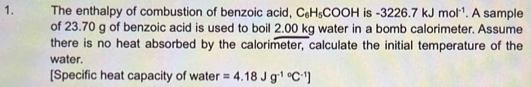 The enthalpy of combustion of benzoic acid, C_6H_5COOH is -3226.7kJmol^(-1). A sample 
of 23.70 g of benzoic acid is used to boil 2.00 kg water in a bomb calorimeter. Assume 
there is no heat absorbed by the calorimeter, calculate the initial temperature of the 
water. 
[Specific heat capacity of water =4.18Jg^((-1)°C^-1)]