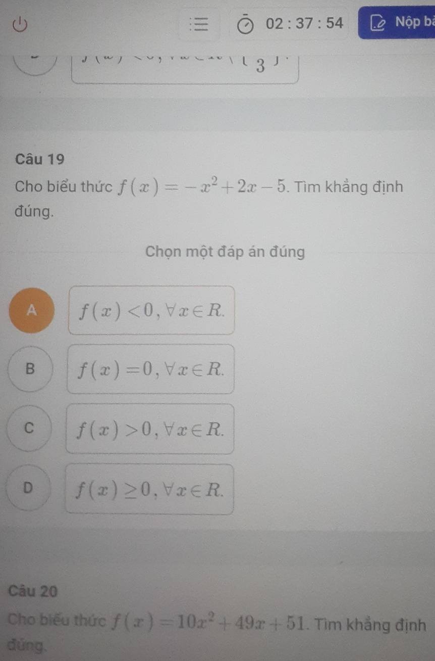 02:37:54 Nộp bà
3
Câu 19
Cho biểu thức f(x)=-x^2+2x-5. Tìm khẳng định
đúng.
Chọn một đáp án đúng
A f(x)<0</tex>, forall x∈ R.
B f(x)=0, forall x∈ R.
C f(x)>0, forall x∈ R.
D f(x)≥ 0, forall x∈ R. 
Câu 20
Cho biểu thức f(x)=10x^2+49x+51. Tìm khẳng định
đứng.