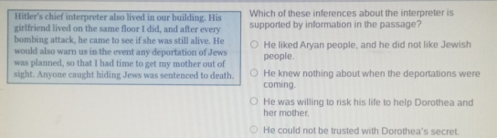 Hitler's chief interpreter also lived in our building. His Which of these inferences about the interpreter is
girlfriend lived on the same floor I did, and after every supported by information in the passage?
bombing attack, he came to see if she was still alive. He He liked Aryan people, and he did not like Jewish
would also warn us in the event any deportation of Jews
was planned, so that I had time to get my mother out of people.
sight. Anyone caught hiding Jews was sentenced to death. He knew nothing about when the deportations were
coming.
He was willing to risk his life to help Dorothea and
her mother.
He could not be trusted with Dorothea's secret.