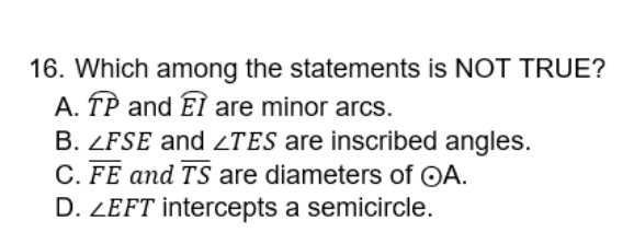 Which among the statements is NOT TRUE?
A. widehat TP and widehat EI are minor arcs.
B. ∠ FSE and ∠ TES are inscribed angles.
C. overline FE and overline TS are diameters of odot A.
D. ∠ EFT intercepts a semicircle.