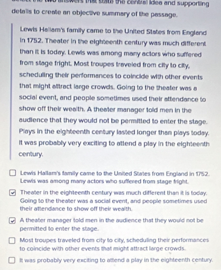 we answers that state the central idea and supporting .
detalis to create an objective summary of the passage.
Lewis Haliam's family came to the United States from England
in 1752. Theater in the eighteenth century was much different
than it is today. Lewis was among many actors who suffered
from stage fright. Most troupes traveled from city to city,
scheduling their performances to coincide with other events
that might attract large crowds. Going to the theater was a
social event, and people sometimes used their attendance to
show off their wealth. A theater manager told men in the
audience that they would not be permitted to enter the stage.
Plays in the eighteenth century lasted longer than plays today.
It was probably very exciting to attend a play in the eighteenth
century.
Lewis Hallam's family came to the United States from England in 1752.
Lewis was among many actors who suffered from stage fright.
Theater in the eighteenth century was much different than it is today.
Going to the theater was a social event, and people sometimes used
their attendance to show off their wealth.
A theater manager told men in the audience that they would not be
permitted to enter the stage.
Most troupes traveled from city to city, scheduling their performances
to coincide with other events that might attract large crowds.
It was probably very exciting to attend a play in the eighteenth century.