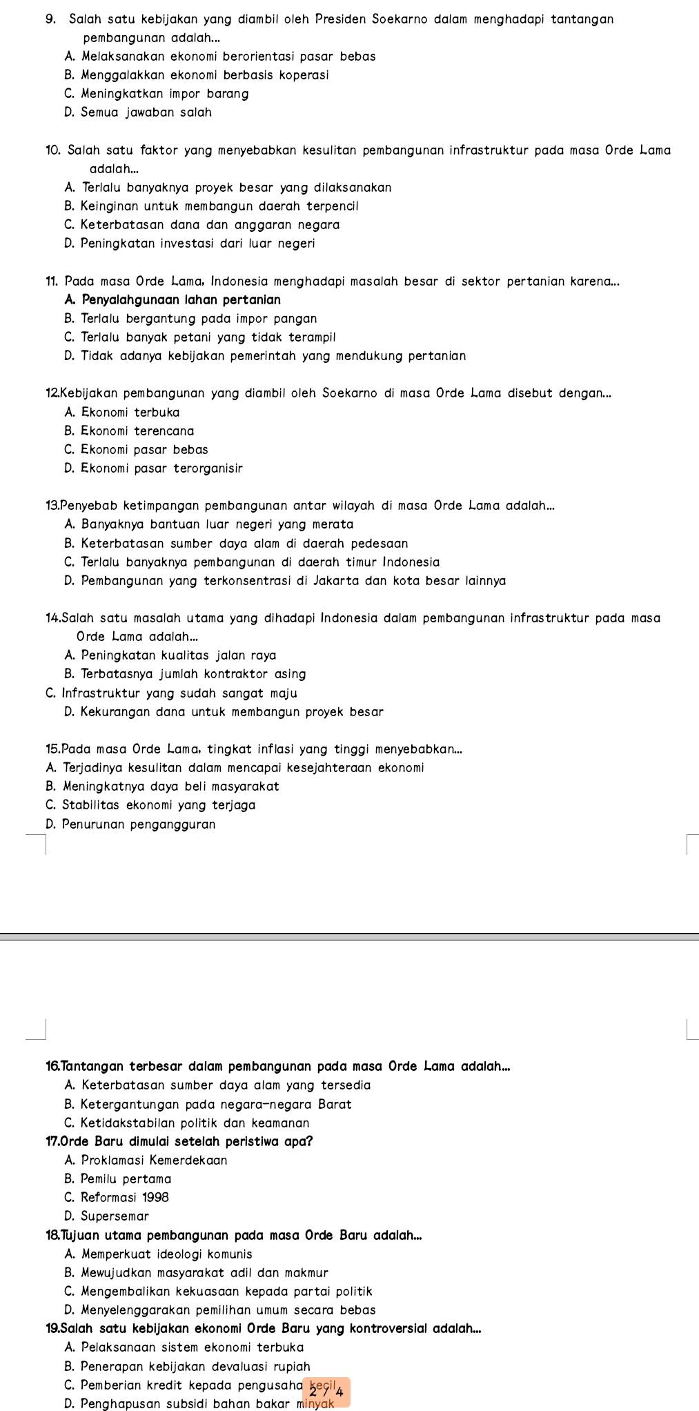 Salah satu kebijakan yang diambil oleh Presiden Soekarno dalam menghadapi tantangan
pembangunan adalah...
A. Melaksanakan ekonomi berorientasi pasar bebas
B. Menggalakkan ekonomi berbasis koperasi
C. Meningkatkan impor barang
D. Semua jawaban salah
10. Salah satu faktor yang menyebabkan kesulitan pembangunan infrastruktur pada masa Orde Lama
adalah...
A. Terlalu banyaknya proyek besar yang dilaksanakan
B. Keinginan untuk membangun daerah terpencil
C. Keterbatasan dana dan anggaran negara
D. Peningkatan investasi dari luar negeri
11. Pada masa Orde Lama, Indonesia menghadapi masalah besar di sektor pertanian karena...
A. Penyalahgunaan lahan pertanian
B. Terlalu bergantung pada impor pangan
C. Terlalu banyak petani yang tidak terampil
D. Tidak adanya kebijakan pemerintah yang mendukung pertanian
12.Kebijakan pembangunan yang diambil oleh Soekarno di masa Orde Lama disebut dengan...
A. Ekonomi terbuka
B. Ekonomi terencana
C. Ekonomi pasar bebas
D. Ekonomi pasar terorganisir
13.Penyebab ketimpangan pembangunan antar wilayah di masa Orde Lama adalah....
A. Banyaknya bantuan luar negeri yang merata
B. Keterbatasan sumber daya alam di daerah pedesaan
C. Terlalu banyaknya pembangunan di daerah timur Indonesia
D. Pembangunan yang terkonsentrasi di Jakarta dan kota besar lainnya
14.Salah satu masalah utama yang dihadapi Indonesia dalam pembangunan infrastruktur pada masa
Orde Lama adalah...
A. Peningkatan kualitas jalan raya
B. Terbatasnya jumlah kontraktor asing
C. Infrastruktur yang sudah sangat maju
D. Kekurangan dana untuk membangun proyek besar
15.Pada masa Orde Lama, tingkat inflasi yang tinggi menyebabkan...
A. Terjadinya kesulitan dalam mencapai kesejahteraan ekonomi
B. Meningkatnya daya beli masyarakat
C. Stabilitas ekonomi yang terjaga
D. Penurunan pengangguran
16.Tantangan terbesar dalam pembangunan pada masa Orde Lama adalah...
A. Keterbatasan sumber daya alam yang tersedia
B. Ketergantungan pada negara-negara Barat
C. Ketidakstabilan politik dan keamanan
17.Orde Baru dimulai setelah peristiwa apa?
A. Proklamasi Kemerdekaan
B. Pemilu pertama
C. Reformasi 1998
D. Supersemar
18.Tujuan utama pembangunan pada masa Orde Baru adalah...
A. Memperkuat ideologi komunis
B. Mewujudkan masyarakat adil dan makmur
C. Mengembalikan kekuasaan kepada partai politik
D. Menyelenggarakan pemilihan umum secara bebas
19.Salah satu kebijakan ekonomi Orde Baru yang kontroversial adalah...
A. Pelaksanaan sistem ekonomi terbuka
B. Penerapan kebijakan devaluasi rupiah
C. Pemberian kredit kepada pengusaha 2eg 4
D. Penghapusan subsidi bahan bakar minyak