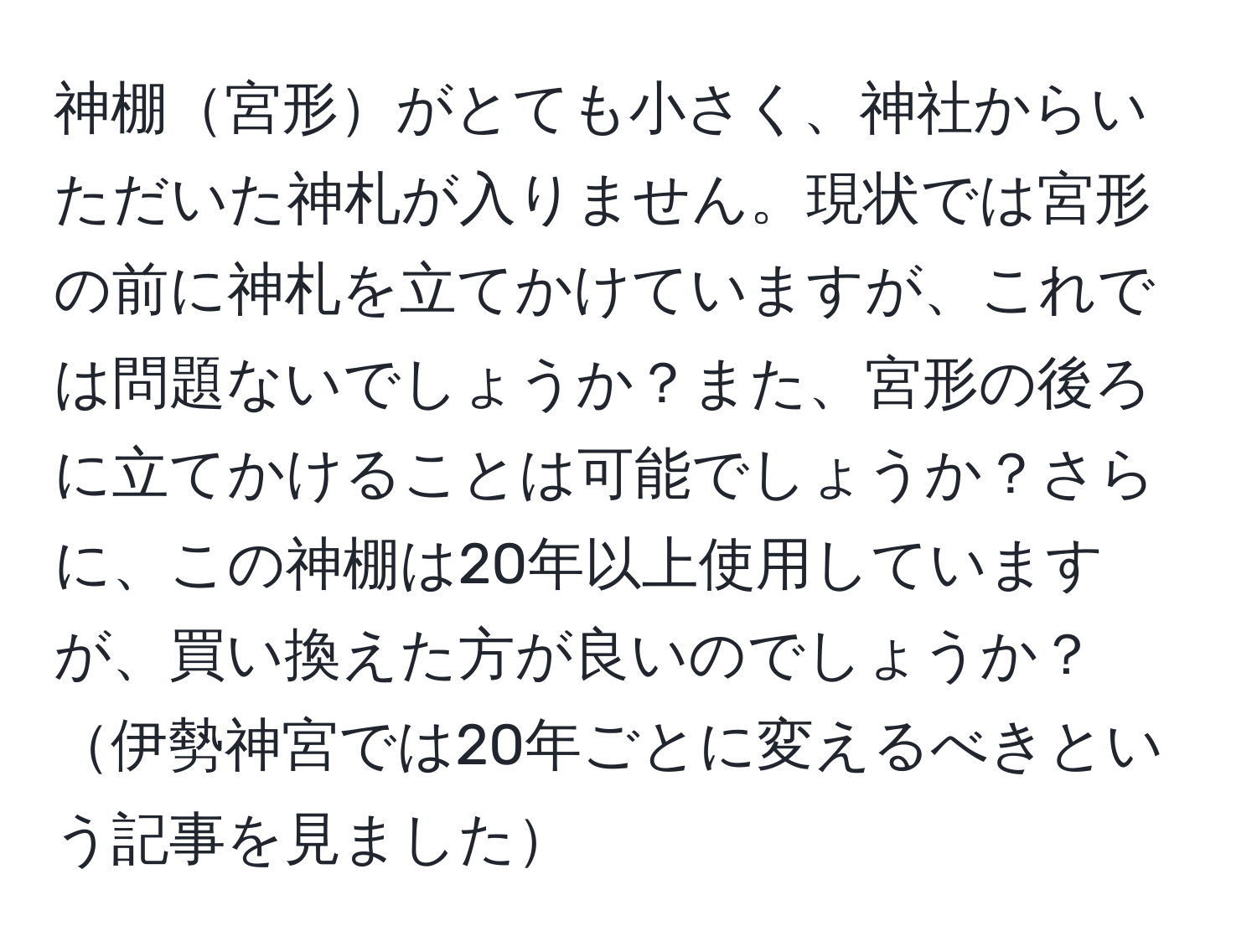 神棚宮形がとても小さく、神社からいただいた神札が入りません。現状では宮形の前に神札を立てかけていますが、これでは問題ないでしょうか？また、宮形の後ろに立てかけることは可能でしょうか？さらに、この神棚は20年以上使用していますが、買い換えた方が良いのでしょうか？伊勢神宮では20年ごとに変えるべきという記事を見ました