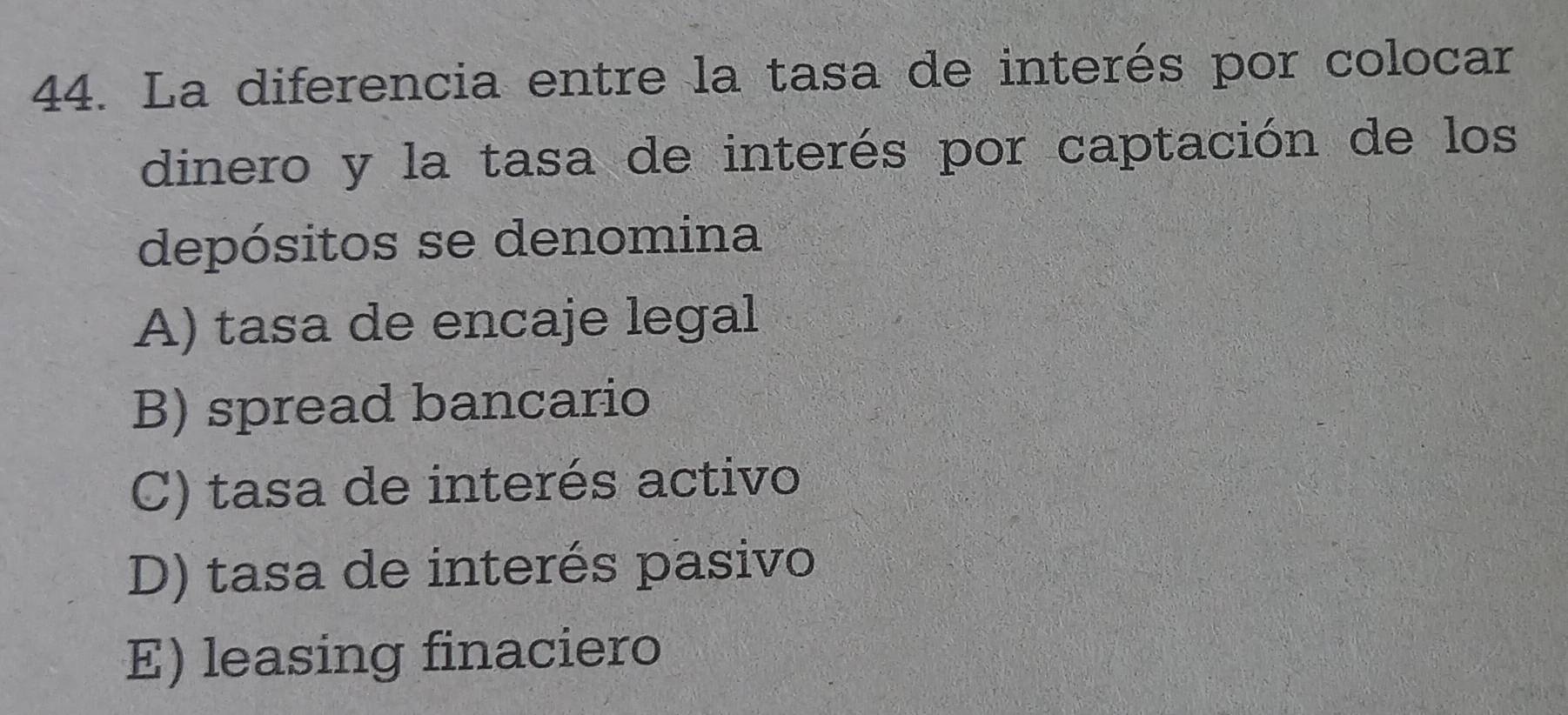 La diferencia entre la tasa de interés por colocar
dinero y la tasa de interés por captación de los
depósitos se denomina
A) tasa de encaje legal
B) spread bancario
C) tasa de interés activo
D) tasa de interés pasivo
E) leasing finaciero