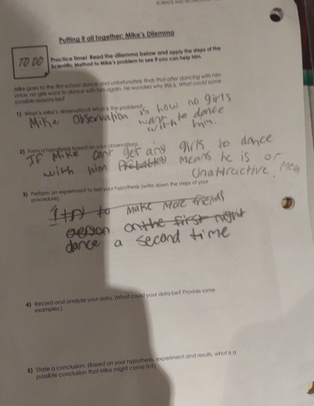 Putting it all together: Mike's Dilemma 
Practice time! Read the dilemma below and apply the steps of the 
Scientific Method to Mike's problem to see if you can help him. 
Milke goes to the fist school dance and untortunately finds that after dancing with him 
once, no girls want to dance with him again. He wonden why the s. What could some 
possible reasons be ? 
1) What is Mike's observation? What is the problem ? 
2) form a hypotbess based on your observations. 
3) Perfoen an experiment to test your hypothesis (write down the steps of your 
procedure). 
4) Record and analyze your data. [What could your data be? Provide some 
examples.) 
5) State a conclusion. (Based on your hypothess, experiment and resuth, what is a 
possible conclusion that Mike might come to?]