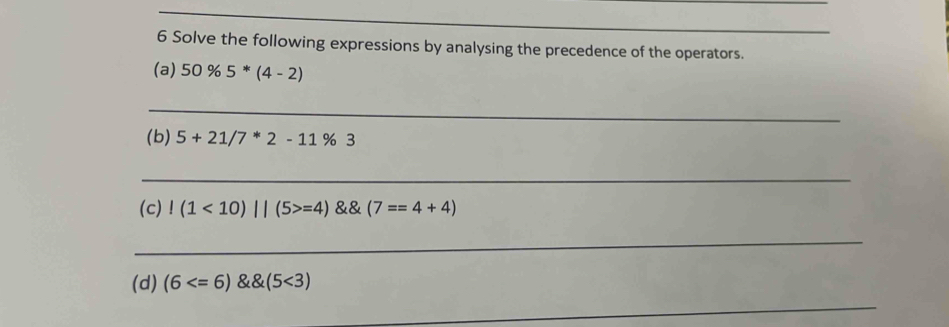 Solve the following expressions by analysing the precedence of the operators. 
(a) 50% 5^*(4-2)
_ 
(b) 5+21/7^*2-11% 3
_ 
(c)!(1<10)||(5>=4) (7==4+4)
_ 
(d) (6 <3)
_