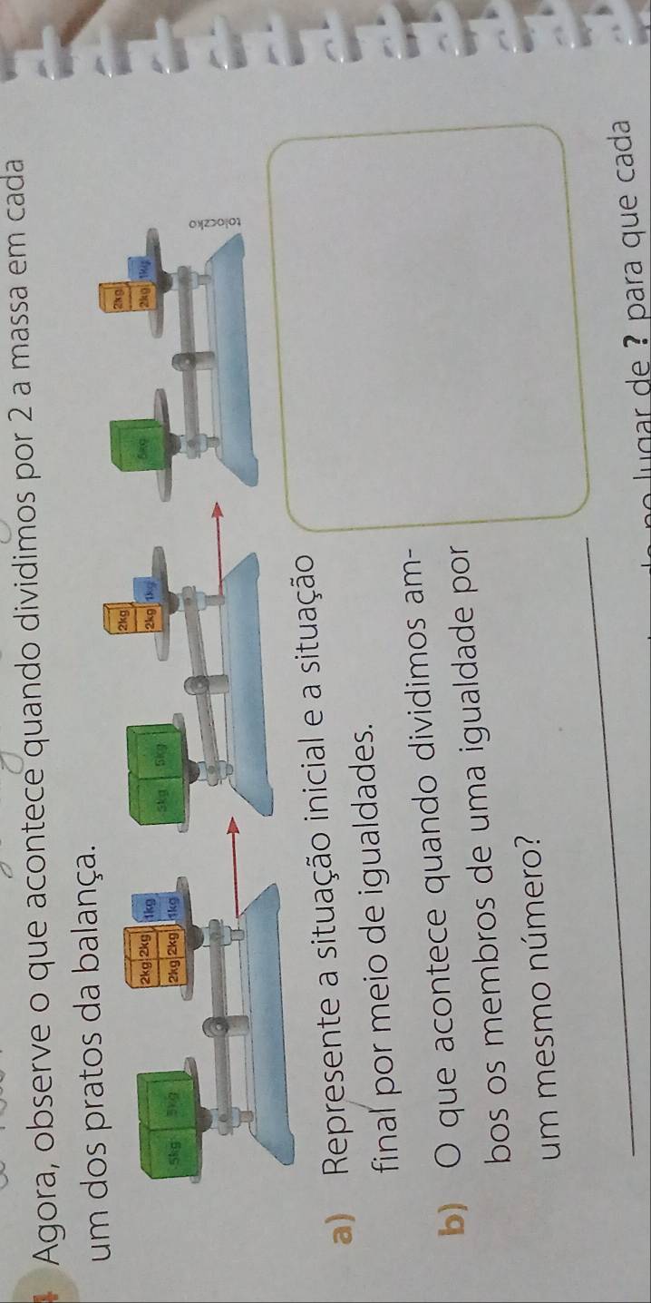 Agora, observe o que acontece quando dividimos por 2 a massa em cada 
um dos pratos da balança. 
a) Represente a situação inicial e a situação 
final por meio de igualdades. 
b) O que acontece quando dividimos am- 
bos os membros de uma igualdade por 
um mesmo número? 
_ 
lugar de ? para que cada