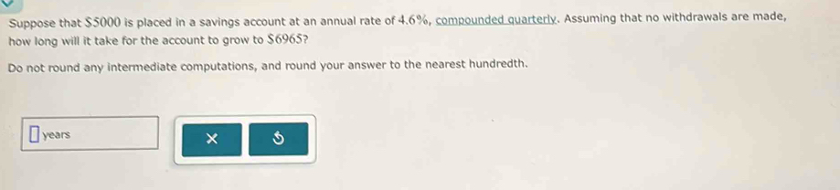 Suppose that $5000 is placed in a savings account at an annual rate of 4.6%, compounded quarterly. Assuming that no withdrawals are made, 
how long will it take for the account to grow to $6965? 
Do not round any intermediate computations, and round your answer to the nearest hundredth.
years
×