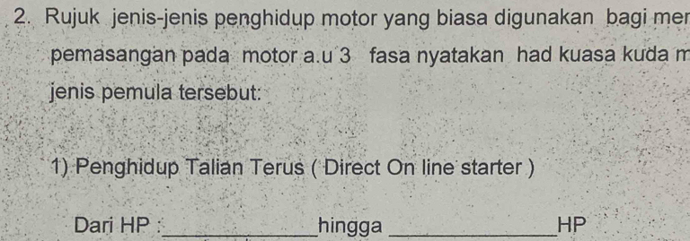 Rujuk jenis-jenis penghidup motor yang biasa digunakan bagi me 
pemasangan pada motor a.u 3 fasa nyatakan had kuasa kuda m
jenis pemula tersebut: 
1) Penghidup Talian Terus ( Direct On line starter ) 
Dari HP _hingga _ HP