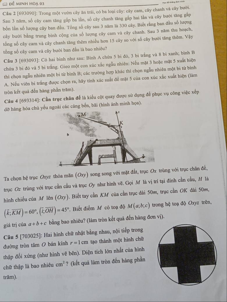 đề minh hoạ 03
Học đễ không đình minh
Câu 2 [693090]: Trong một vườn cây ăn trái, có ba loại cây: cây cam, cây chanh và cây bưởi.
Sau 3 năm, số cây cam tăng gấp ba lần, số cây chanh tăng gấp hai lần và cây bưởi tăng gấp
bốn lần số lượng cây ban đầu. Tổng số cây sau 3 năm là 330 cây. Biết rằng ban đầu số lượng
cây bưởi bằng trung bình cộng của số lượng cây cam và cây chanh. Sau 3 năm thu hoạch,
tổng số cây cam và cây chanh tăng thêm nhiều hơn 15 cây so với số cây bưởi tăng thêm. Vậy
tổng số cây cam và cây bưởi ban đầu là bao nhiêu?
Câu 3 [693093]: Có hai bình như sau: Bình A chứa 5 bi đỏ, 3 bi trắng và 8 bi xanh; bình B
chứa 3 bi đỏ và 5 bi trắng. Gieo một con xúc xắc ngẫu nhiên: Nếu mặt 3 hoặc mặt 5 xuất hiện
thì chọn ngẫu nhiên một bi từ bình B; các trường hợp khác thì chọn ngẫu nhiên một bi từ bình
A. Nếu viên bi trắng được chọn ra, hãy tính xác suất đề mặt 5 của con xúc xắc xuất hiện (làm
tròn kết quả đến hàng phần trăm).
Câu 4 [693314]: Cần trục chân đế là kiểu cột quay được sử dụng để phục vụ công việc xếp
dỡ hàng hóa chủ yếu ngoài các cảng bến, bãi (hình ảnh minh họa).
Ta chọn hệ trục Oxyz thỏa mãn (Oxy) song song với mặt đất, trục Ox trùng với trục chân đế,
trục Oz trùng với trục cần cầu và trục Oy như hình vẽ. Gọi M là vị trí tại đỉnh cần cầu, H là
hình chiếu của M lên (Oxy). Biết tay cần KM của cần trục dài 50m, trục cần OK dài 50m,
(vector k;vector KM)=60°,(vector i;vector OH)=45°.  Biết điểm M có toạ độ M(a;b;c) trong hệ toạ độ Oxyz trên,
giá trị của a+b+c bằng bao nhiêu? (làm tròn kết quả đến hàng đơn vị).
Câu 5 [703025]: Hai hình chữ nhật bằng nhau, nội tiếp trong
đường tròn tâm O bán kính r=1cm tạo thành một hình chữ
thập đối xứng (như hình vẽ bên). Diện tích lớn nhất của hình
chữ thập là bao nhiêu cm^2 ? (kết quả làm tròn đến hàng phần
trăm).