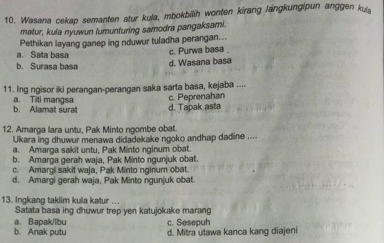 Wasana cekap semanten atur kula, mbokbilih wonten kirang langkungipun anggen kula
matur, kula nyuwun lumunturing samodra pangaksami.
Pethikan layang ganep ing nduwur tuladha perangan...
a. Sata basa c. Purwa basa
b.Surasa basa
d. Wasana basa
11. Ing ngisor iki perangan-perangan saka sarta basa, kejaba ....
a. Titi mangsa c. Peprenahan
b. Alamat surat d. Tapak asta
12. Amarga lara untu, Pak Minto ngombe obat.
Ukara ing dhuwur menawa didadekake ngoko andhap dadine ....
a. Amarga sakit untu, Pak Minto nginum obat.
b. Amarga gerah waja, Pak Minto ngunjuk obat.
c. Amargi sakit waja, Pak Minto nginum obat.
d. Amargi gerah waja, Pak Minto ngunjuk obat.
13. Ingkang taklim kula katur ..
Satata basa ing dhuwur trep yen katujokake marang
a、 Bapak/lbu c. Sesepuh
b. Anak putu d. Mitra utawa kanca kang diajeni