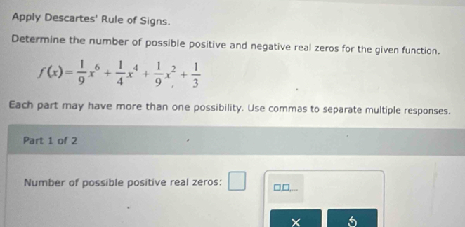 Apply Descartes' Rule of Signs. 
Determine the number of possible positive and negative real zeros for the given function.
f(x)= 1/9 x^6+ 1/4 x^4+ 1/9 x^2+ 1/3 
Each part may have more than one possibility. Use commas to separate multiple responses. 
Part 1 of 2 
Number of possible positive real zeros: □,□,...