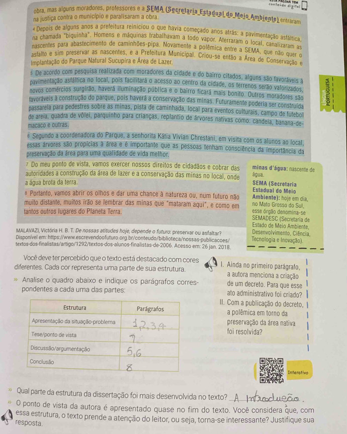 conteúdo digital
obra, mas alguns moradores, professores e a SEMA (Secretaria Estadual do Meio Ambiente) entraram
na justiça contra o município e paralisaram a obra.
« Depois de alguns anos a prefeitura reiniciou o que havia começado anos atrás: a pavimentação asfáltica,
na chamada "biquinha". Homens e máquinas trabalhavam a todo vapor. Aterraram o local, canalizaram as
nascentes para abastecimento de caminhões-pipa. Novamente a polêmica entre a SEMA, que não quer o
asfalto e sim preservar as nascentes, e a Prefeitura Municipal. Criou-se então a Área de Conservação e
Implantação do Parque Natural Sucupira e Área de Lazer.
s De acordo com pesquisa realizada com moradores da cidade e do bairro citados, alguns são favoráveis à
pavimentação asfáltica no local, pois facilitará o acesso ao centro da cidade, os terrenos serão valorizados,
novos comércios surgirão, haverá iluminação pública e o bairro ficará mais bonito. Outros moradores são g
favoráveis à construção do parque, pois haverá a conservação das minas. Futuramente poderia ser construída
passarela para pedestres sobre as minas, pista de caminhada, local para eventos culturais, campo de futebol
de areia, quadra de vôlei, parquinho para crianças, replantio de árvores nativas como: candeia, banana-de-
macaco e outras.
ê Segundo a coordenadora do Parque, a senhorita Kátia Vivian Chrestani, em visita com os alunos ao local,
essas árvores são propícias à área e é importante que as pessoas tenham consciência da importância da
preservação da área para uma qualidade de vida melhor.
7 Do meu ponto de vista, vamos exercer nossos direitos de cidadãos e cobrar das minas d'água: nascente de
autoridades a construção da área de lazer e a conservação das minas no local, onde água.
a água brota da terra. SEMA (Secretaria Estadual do Meio
& Portanto, vamos abrir os olhos e dar uma chance à natureza ou, num futuro não Ambiente): hoje em dia,
muito distante, muitos irão se lembrar das minas que "mataram aqui", e como em esse órgão denomina-se no Mato Grosso do Sul,
tantos outros lugares do Planeta Terra.
SEMADESC (Secretaria de
Estado de Meio Ambiente,
MALAVAZI. Victória H. B. T. De nossas atitudes hoje, depende o futuro: preservar ou asfaltar?  Desenvolvimento, Ciência,
Disponível em: https://www.escrevendoofuturo.org.br/conteudo/biblioteca/nossas-publicacoes/ Tecnologia e Inovação).
textos-dos-finalistas/artigo/1292/textos-dos-alunos-finalistas-de-2006. Acesso em: 26 jan. 2018.
Você deve ter percebido que o texto está destacado com cores I. Ainda no primeiro parágrafo,
diferentes. Cada cor representa uma parte de sua estrutura. a autora menciona a criação
Analise o quadro abaixo e indique os parágrafos corres- de um decreto. Para que esse
pondentes a cada uma das partes: ato administrativo foi criado?
II. Com a publicação do decreto,
a polêmica em torno da
preservação da área nativa
foi resolvida?
Interativo
Qual parte da estrutura da dissertação foi mais desenvolvida no texto?_
O ponto de vista da autora é apresentado quase no fim do texto. Você considera que, com
essa estrutura, o texto prende a atenção do leitor, ou seja, torna-se interessante? Justifique sua
resposta.