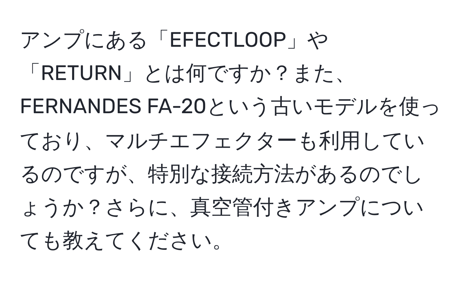 アンプにある「EFECTLOOP」や「RETURN」とは何ですか？また、FERNANDES FA-20という古いモデルを使っており、マルチエフェクターも利用しているのですが、特別な接続方法があるのでしょうか？さらに、真空管付きアンプについても教えてください。