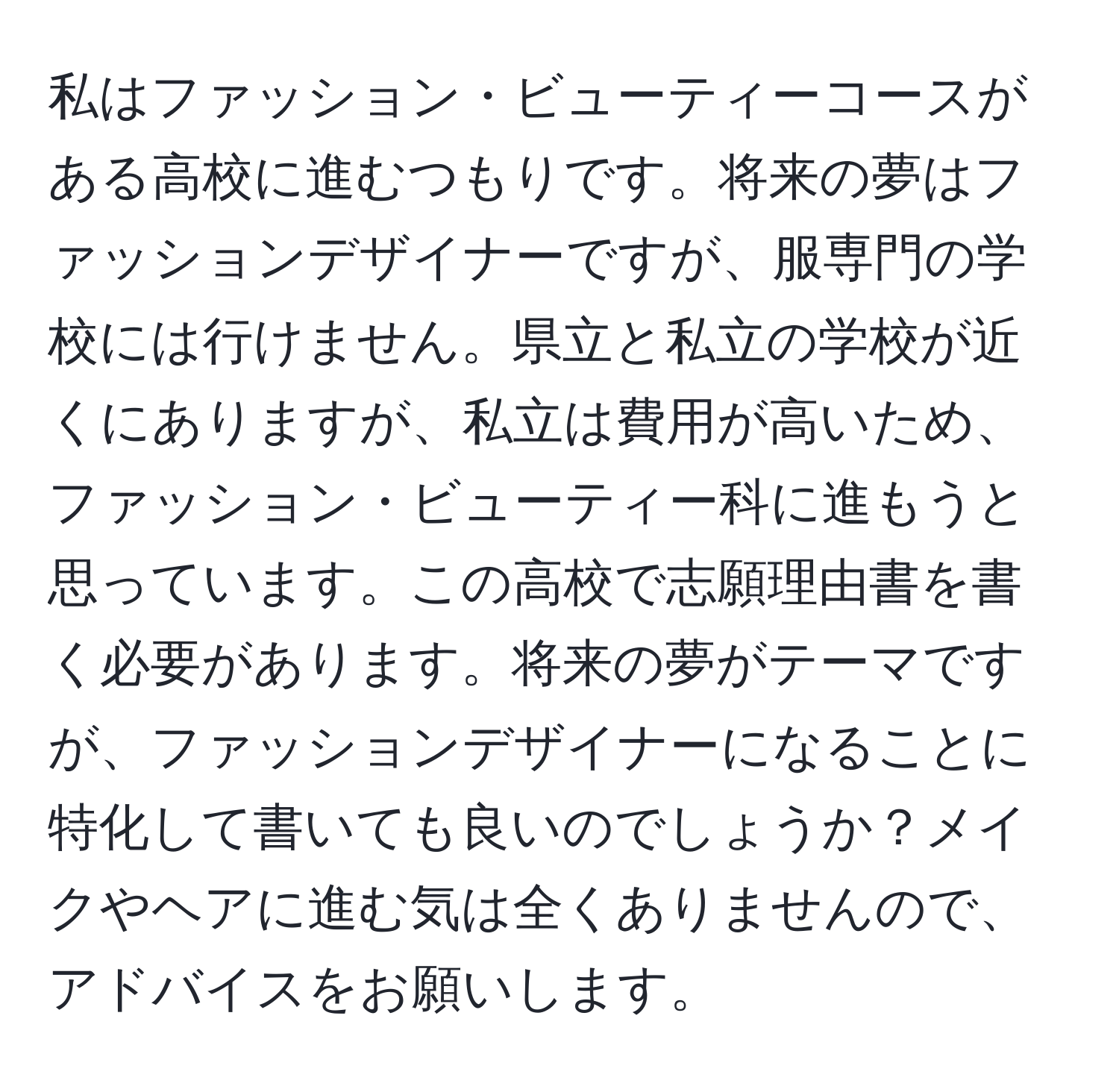 私はファッション・ビューティーコースがある高校に進むつもりです。将来の夢はファッションデザイナーですが、服専門の学校には行けません。県立と私立の学校が近くにありますが、私立は費用が高いため、ファッション・ビューティー科に進もうと思っています。この高校で志願理由書を書く必要があります。将来の夢がテーマですが、ファッションデザイナーになることに特化して書いても良いのでしょうか？メイクやヘアに進む気は全くありませんので、アドバイスをお願いします。
