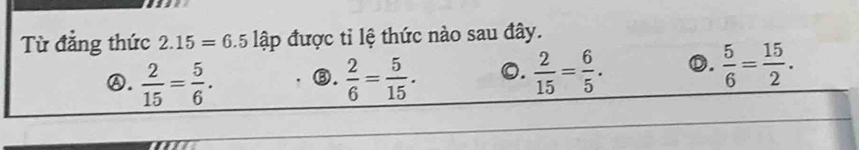 Từ đẳng thức 2.15=6.5 lập được tỉ lệ thức nào sau đây.
Ⓐ.  2/15 = 5/6 . ③.  2/6 = 5/15 . 0.  2/15 = 6/5 . D.  5/6 = 15/2 .