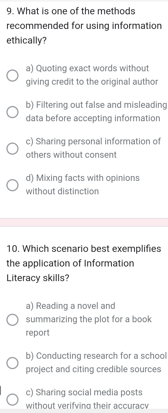 What is one of the methods
recommended for using information
ethically?
a) Quoting exact words without
giving credit to the original author
b) Filtering out false and misleading
data before accepting information
c) Sharing personal information of
others without consent
d) Mixing facts with opinions
without distinction
10. Which scenario best exemplifies
the application of Information
Literacy skills?
a) Reading a novel and
summarizing the plot for a book
report
b) Conducting research for a school
project and citing credible sources
c) Sharing social media posts
without verifving their accuracv