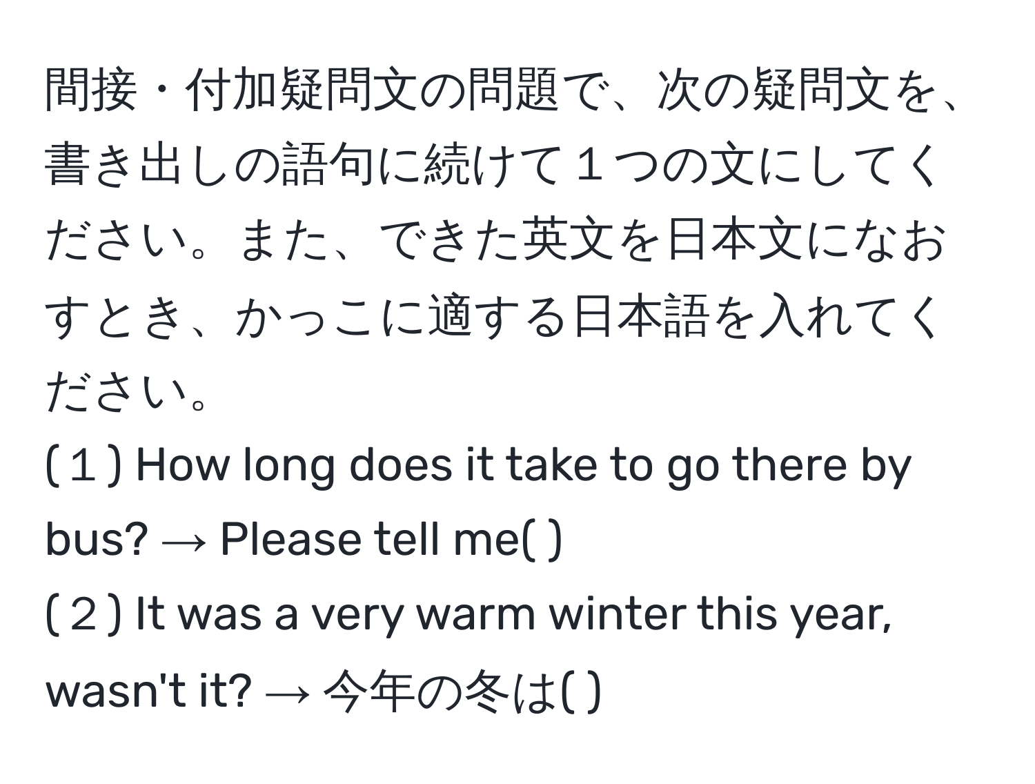 間接・付加疑問文の問題で、次の疑問文を、書き出しの語句に続けて１つの文にしてください。また、できた英文を日本文になおすとき、かっこに適する日本語を入れてください。  
(１) How long does it take to go there by bus? → Please tell me( ).  
(２) It was a very warm winter this year, wasn't it? → 今年の冬は( ).