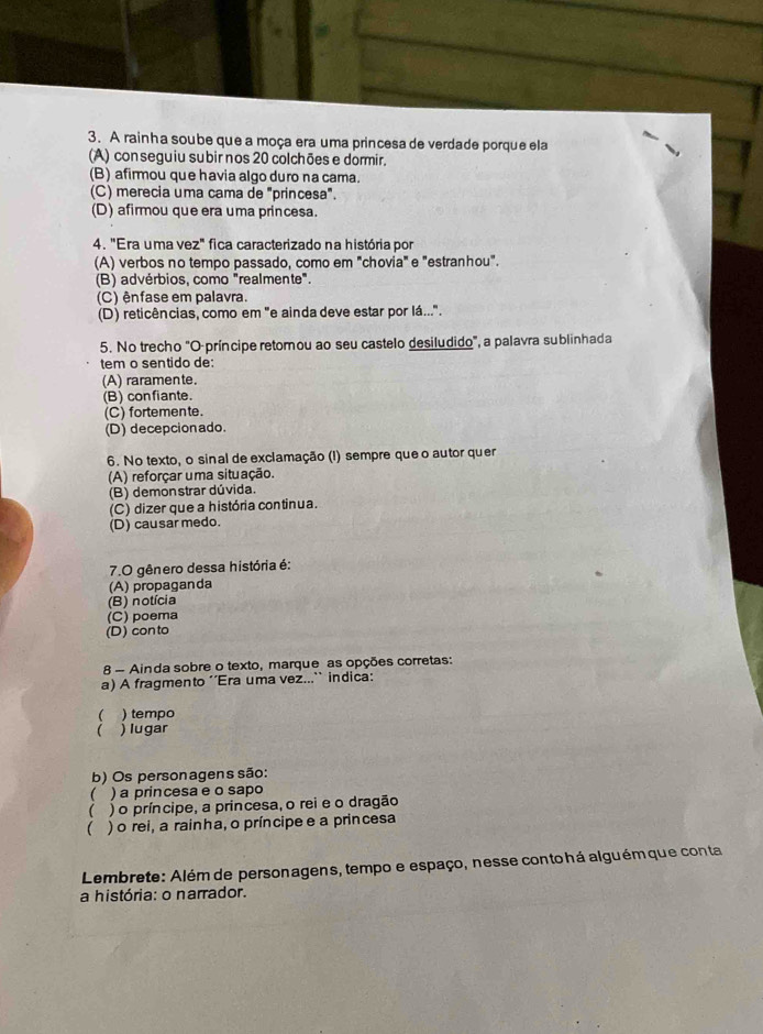 A rainha soube que a moça era uma princesa de verdade porque ela
(A) con seguiu subir nos 20 colchões e dormir.
(B) afirmou que havia algo duro na cama.
(C) merecia uma cama de "princesa".
(D) afirmou que era uma princesa.
4. "Era uma vez" fica caracterizado na história por
(A) verbos no tempo passado, como em "chovia" e "estranhou".
(B) advérbios, como "realmente".
(C) ênfase em palavra.
(D) reticências, como em "e ainda deve estar por lá...".
5. No trecho "O-príncipe retomou ao seu castelo desiludido", a palavra sublinhada
tem o sentido de:
(A) raramente.
(B) confiante.
(C) fortemente.
(D) decepcionado.
6. No texto, o sinal de exclamação (!) sempre que o autor quer
(A) reforçar uma situação.
(B) demonstrar dúvida.
(C) dizer que a história continua.
(D) causar medo.
7.O gênero dessa história é:
(A) propaganda
(B) notícia
(C) poema
(D) conto
8 - Ainda sobre o texto, marque as opções corretas:
a) A fragmento ''Era uma vez...`` indica:
( ) tempo
 ) lugar
b) Os personagens são:
 ) a princesa e o sapo
( ) o príncipe, a princesa, o rei e o dragão
) o rei, a rainha, o príncipe e a princesa
Lembrete: Além de personagens, tempo e espaço, nesse conto há alguém que conta
a história: o narrador.