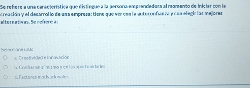 Se refere a una característica que distingue a la persona emprendedora al momento de iniciar con la
creación y el desarrollo de una empresa; tiene que ver con la autoconfanza y con elegir las mejores
alternativas. Se reñere a:
Seleccione una:
a. Creatividad e innovación
b. Confar en sí mismo y en las oportunidades
c. Factores motivacionales