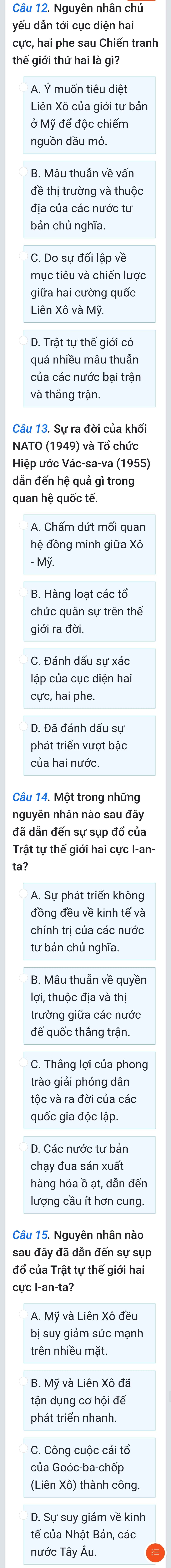 Nguyên nhân chủ
yếu dẫn tới cục diện hai
cực, hai phe sau Chiến tranh
thế giới thứ hai là gì?
A. Ý muốn tiêu diệt
Liên Xô của giới tư bản
ở Mỹ để độc chiếm
nguồn dầu mỏ
B. Mâu thuẫn về vấn
đề thị trường và thuộc
địa của các nước tư
bản chủ nghĩa.
C. Do sự đối lập về
mục tiêu và chiến lược
giữa hai cường quốc
Liên Xô và Mỹ.
D. Trật tự thế giới có
quá nhiều mâu thuẫn
của các nước bại trận
và thắng trận.
NATO (1949) và Tổ chức
Hiệp ước Vác-sa-va (1955)
dẫn đến hệ quả gì trong
quan hệ quốc tế.
hệ đồng minh giữa Xô
- Mỹ.
B. Hàng loạt các tổ
chức quân sự trên thế
giới ra đời
C. Đánh dấu sự xác
lập của cục diện hai
cực, hai phe
D. Đã đánh dấu sự
phát triển vượt bậc
Câu 14. Một trong những
nguyên nhân nào sau đây
đã dẫn đến sự sụp đổ của
Trật tự thế giới hai cực I-an-
ta?
A. Sự phát triển không
đồng đều về kinh tế và
chính trị của các nước
tư bản chủ nghĩa.
B. Mâu thuần về quyền
lợi, thuộc địa và thị
trường giữa các nước
đế quốc thắng trận.
C. Thắng lợi của phong
trào giải phóng dân
tộc và ra đời của các
quốc gia độc lập.
D. Các nước tư bản
chạy đua sản xuất
hàng hóa ồ ạt, dẫn đến
lượng cầu ít hơn cung.
Câu 15. Nguyên nhân nào
đổ của Trật tự thế giới hai
cực I-an-ta?
A. Mỹ và Liên Xô đều
bị suy giảm sức mạnh
trên nhiều mặt.
B. Mỹ và Liên Xô đã
tận dụng cơ hội để
phát triển nhanh.
C. Công cuộc cải tổ
của Goóc-ba-chốp
(Liên Xô) thành công.
D. Sự suy giảm về kinh
tế của Nhật Bản, các
nước Tây Âu.