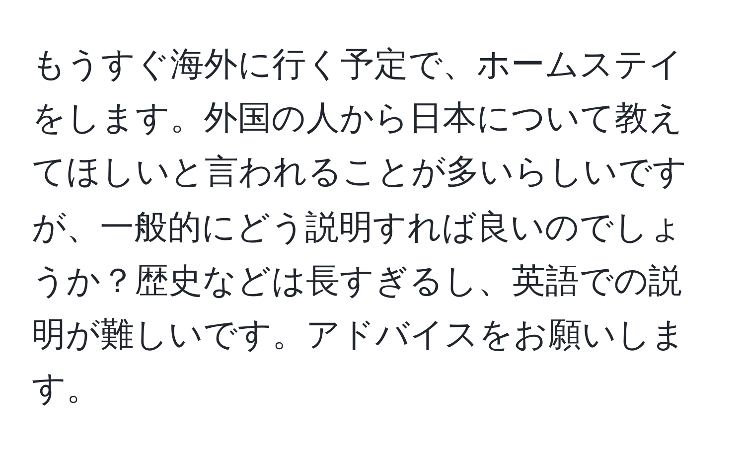 もうすぐ海外に行く予定で、ホームステイをします。外国の人から日本について教えてほしいと言われることが多いらしいですが、一般的にどう説明すれば良いのでしょうか？歴史などは長すぎるし、英語での説明が難しいです。アドバイスをお願いします。