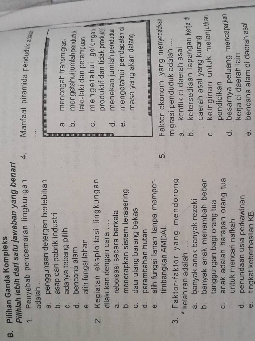 Pilihan Ganda Kompleks
Pilihlah lebih dari satu jawaban yang benar!
1. Penyebab pencemaran lingkungan 4. th  Manfaat piramida penduduk ada
adalah ....
, . .
a. penggunaan detergen berlebihan
b. asap dari pabrik industri
a. mencegah transmigrasi
c. adanya tebang pilih b. mengetahui jumlah penduduk
d. bencana alam
e. alih fungsi lahan
Iaki-laki dan perempuan
2. Kegiatan eksploitasi lingkungan
c. mengetahui golongan
produktif dan tidak produktif
dilakukan dengan cara ....
a. reboisasi secara berkala d. menekan jumlah penduduk
b. menerapkan sistem terasering e. mengetahui pendapatan di
c. daur ulang barang bekas masa yang akan datang
d. perambahan hutan
e. alih fungsi lahan tanpa memper-
5.
timbangkan AMDAL Faktor ekonomi yang menyebabkan
3. Faktor-faktor yang mendorong migrasi penduduk adalah ....
kelahiran adalah .... a. konflik di daerah asal
a. banyak anak banyak rezeki b. ketersediaan lapangan kerja di
b. banyak anak menambah beban daerah asal yang kurang
tanggungan bagi orang tua c. keinginan untuk melanjutkan
c. anak adalah harapan orang tua pendidikan
untuk mencari nafkah d. besarnya peluang mendapatkan
d. penundaan usia perkawinan kerja di daerah lain
e. tingkat keberhasilan KB e. bencana alam di daerah asal