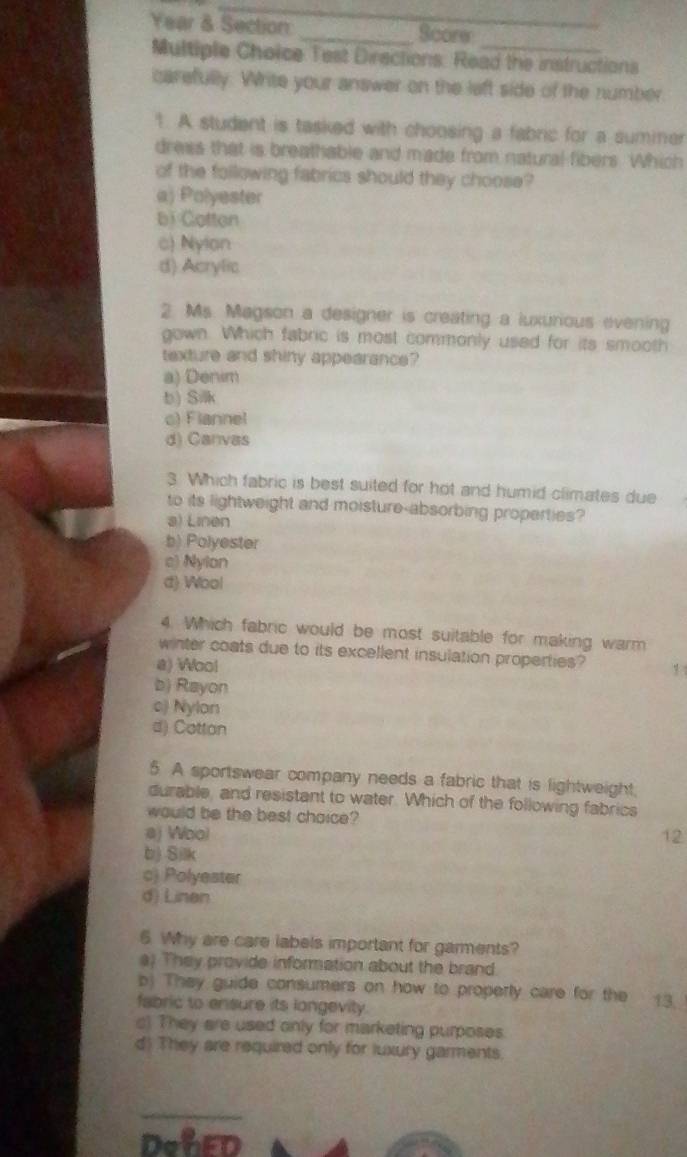 Year & Section _Score
Multiple Choice Test Directions: Read the instructions
carefully. Write your answer on the left side of the number.
1. A student is tasked with choosing a fabric for a suminer
dress that is breathable and made from natural fibers. Which
of the following fabrics should they choose?
a) Polyester
bi Cotton
c) Nylan
d) Acrylic
2. Ms. Magson a designer is creating a luxurious evening
gown. Which fabric is most commonly used for its smooth
texture and shiny appearance?
a) Denim
b) Silk
c) Flannel
d) Canvas
3. Which fabric is best suited for hot and humid climates due
to its lightweight and moisture-absorbing properties?
a) Linen
b) Polyester
c) Nylon
d) Wool
4. Which fabric would be most suitable for making warm
winter coats due to its excellent insulation properties? 1
a) Wool
b) Rayon
c) Nylon
d) Cotton
5 A sportswear company needs a fabric that is lightweight,
durable, and resistant to water. Which of the following fabrics
would be the best chaice?
aj Woo) 12
b) Silk
c) Polyester
d) Linen
6. Why are care labels important for garments?
a) They provide information about the brand.
b) They guide consumers on how to properly care for the
fabric to ensure its longevity. 13.
c) They are used only for marketing purposes.
d) They are required only for luxury garments.
_
DohED