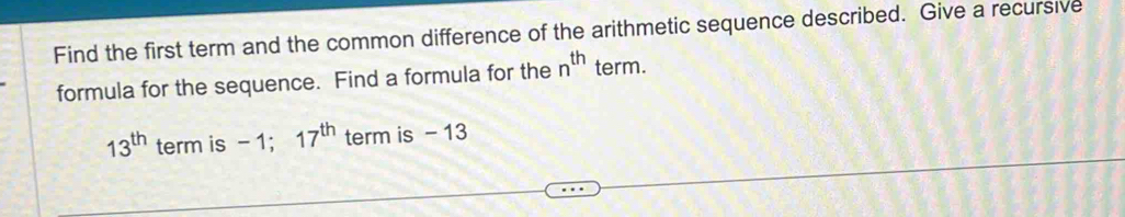 Find the first term and the common difference of the arithmetic sequence described. Give a recursive 
formula for the sequence. Find a formula for the n^(th) term.
13^(th) term is - 1; 17^(th) term is - 13