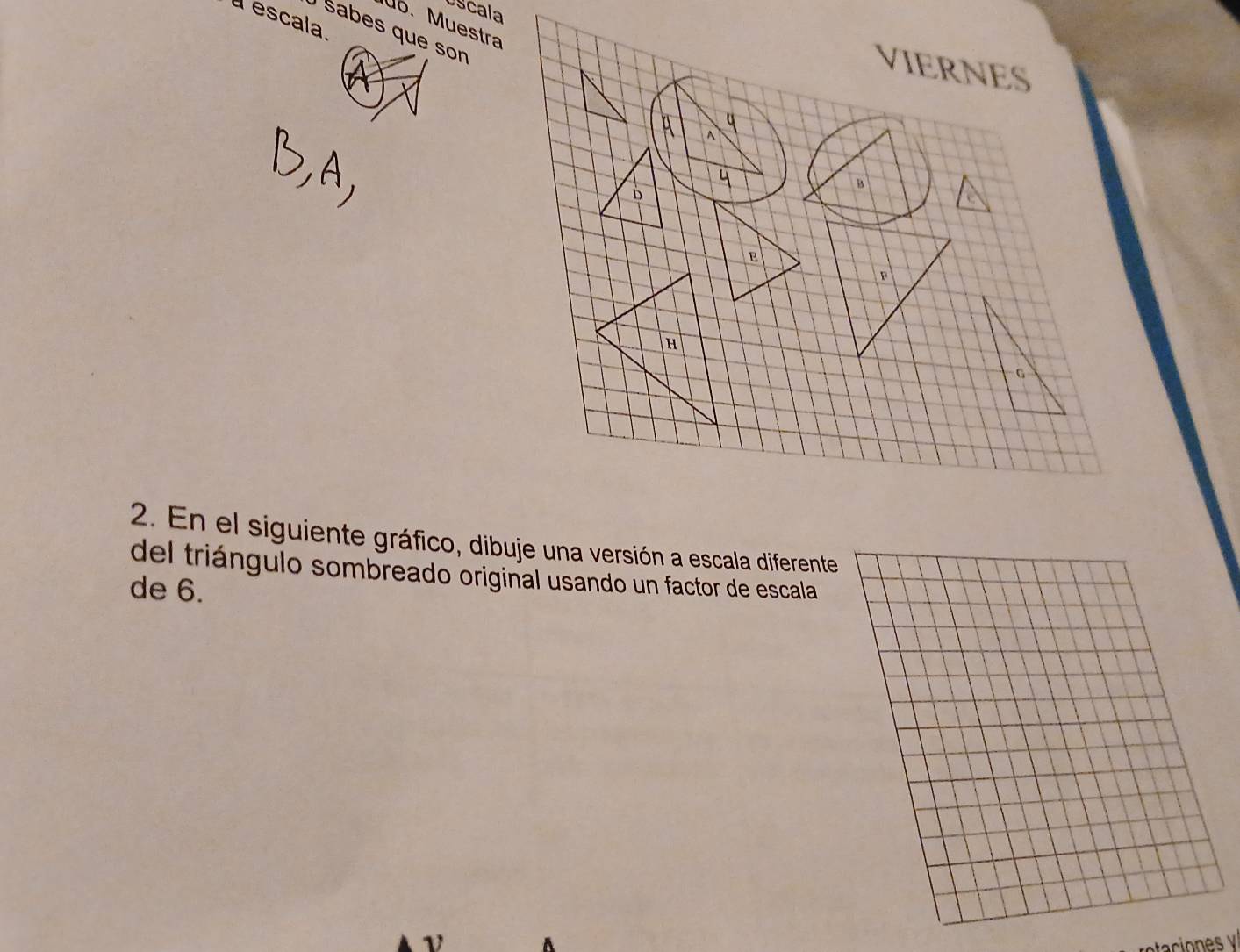 Uscala 
a escala. 
M6. Muestra 
Sabes que son 
VIERNES 
^ 
q 
B 
D 
e 
F 
H 
G 
2. En el siguiente gráfico, dibuje una versión a escala diferente 
del triángulo sombreado original usando un factor de escala 
de 6.
v A