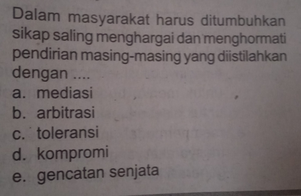 Dalam masyarakat harus ditumbuhkan
sikap saling menghargai dan menghormati
pendirian masing-masing yang diistilahkan
dengan ....
a. mediasi
b. arbitrasi
c. toleransi
d. kompromi
e. gencatan senjata