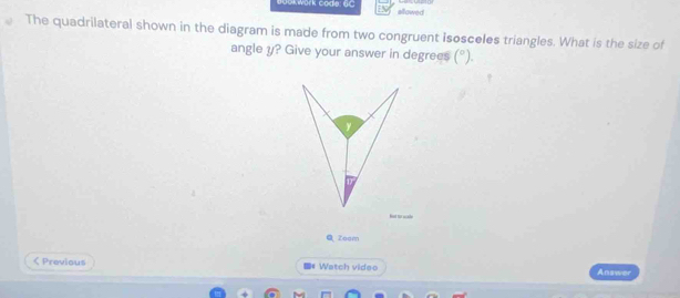 Work code: 6C sllawed 
The quadrilateral shown in the diagram is made from two congruent isosceles triangles. What is the size of 
angle y? Give your answer in degrees (^circ )
y
Bost for warl 
Q Zoom 
< Previous 《 Watch video Answer